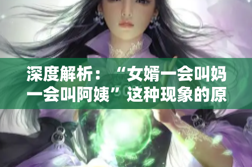 深度解析：“女婿一会叫妈一会叫阿姨”这种现象的原因和心理状态