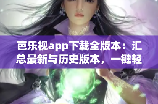 芭乐视app下载全版本：汇总最新与历史版本，一键轻松获取