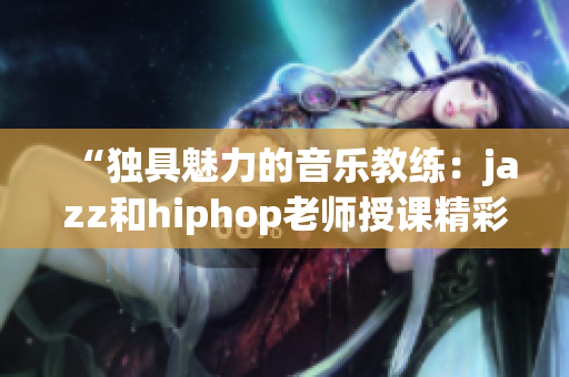 “独具魅力的音乐教练：jazz和hiphop老师授课精彩分享”