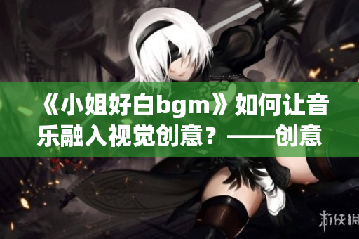 《小姐好白bgm》如何让音乐融入视觉创意？——创意编排告诉你