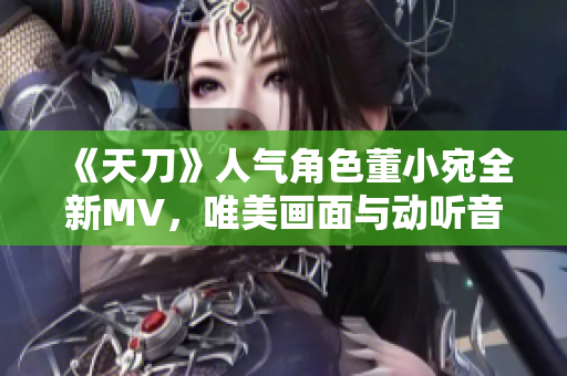 《天刀》人气角色董小宛全新MV，唯美画面与动听音乐完美融合！