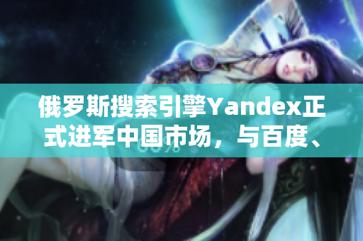 俄罗斯搜索引擎Yandex正式进军中国市场，与百度、谷歌竞争