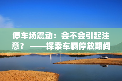 停车场震动：会不会引起注意？ ——探索车辆停放期间的震感问题(1)