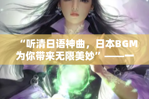 “听清日语神曲，日本BGM为你带来无限美妙”——一趟听觉盛宴！