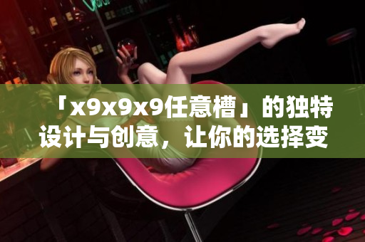 「x9x9x9任意槽」的独特设计与创意，让你的选择变得更加宽广