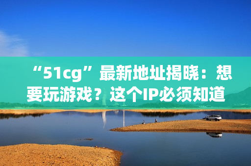 “51cg”最新地址揭晓：想要玩游戏？这个IP必须知道！