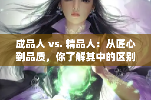 成品人 vs. 精品人：从匠心到品质，你了解其中的区别吗？(1)