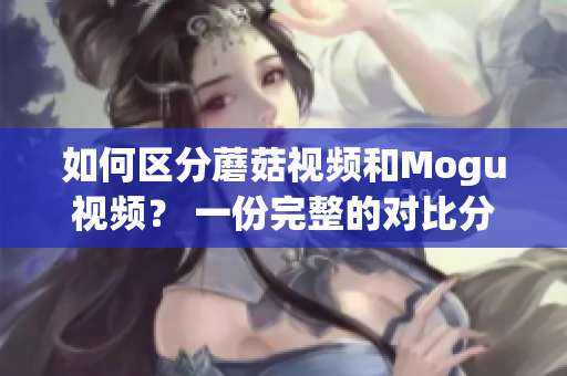 如何区分蘑菇视频和Mogu视频？ 一份完整的对比分析！