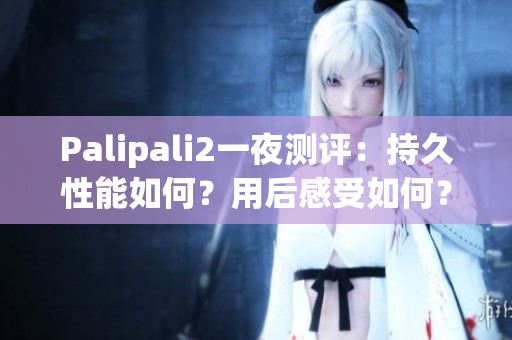 Palipali2一夜测评：持久性能如何？用后感受如何？详细解读