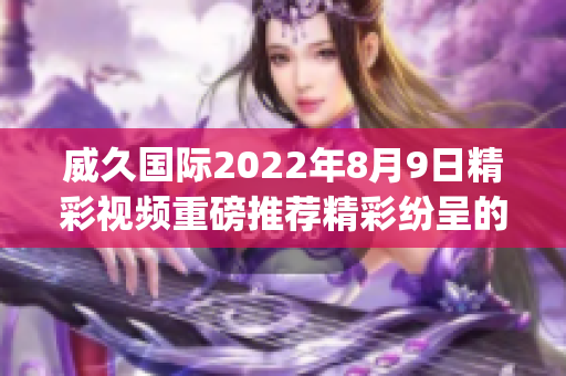 威久国际2022年8月9日精彩视频重磅推荐精彩纷呈的视频集锦!(1)