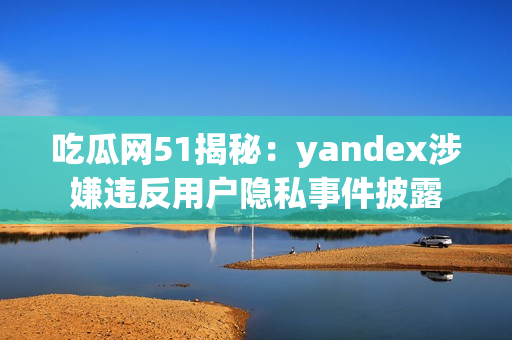 吃瓜网51揭秘：yandex涉嫌违反用户隐私事件披露