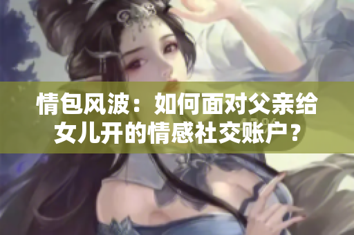 情包风波：如何面对父亲给女儿开的情感社交账户？