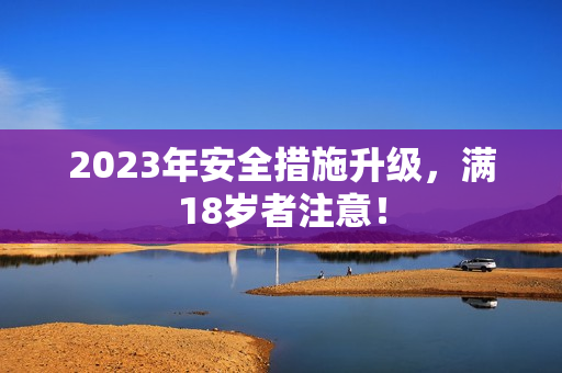 2023年安全措施升级，满18岁者注意！