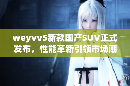 weyvv5新款国产SUV正式发布，性能革新引领市场潮流