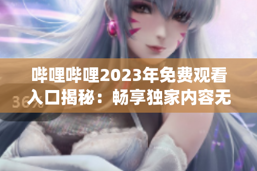 哔哩哔哩2023年免费观看入口揭秘：畅享独家内容无需付费(1)