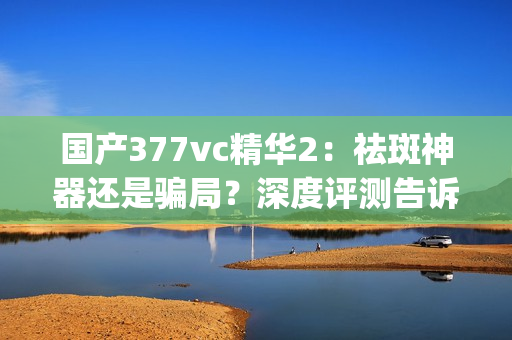 国产377vc精华2：祛斑神器还是骗局？深度评测告诉你真相(1)