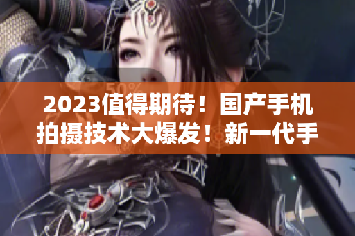 2023值得期待！国产手机拍摄技术大爆发！新一代手机摄像推荐