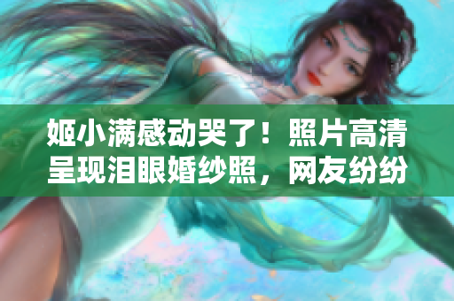 姬小满感动哭了！照片高清呈现泪眼婚纱照，网友纷纷关注