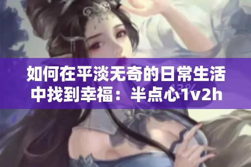 如何在平淡无奇的日常生活中找到幸福：半点心1v2h