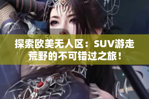 探索欧美无人区：SUV游走荒野的不可错过之旅！