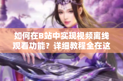 如何在B站中实现视频离线观看功能？详细教程全在这里！