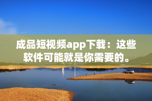 成品短视频app下载：这些软件可能就是你需要的。