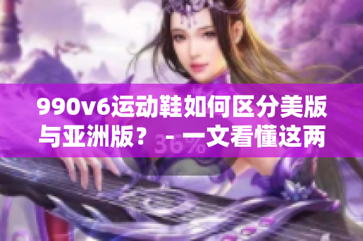 990v6运动鞋如何区分美版与亚洲版？ - 一文看懂这两种版本的区别！