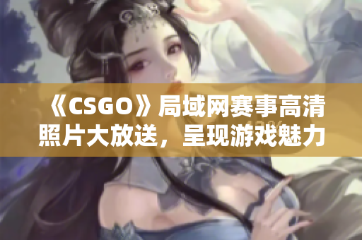 《CSGO》局域网赛事高清照片大放送，呈现游戏魅力与竞技激情