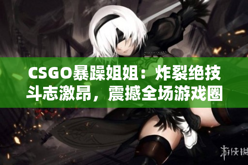 CSGO暴躁姐姐：炸裂绝技斗志激昂，震撼全场游戏圈