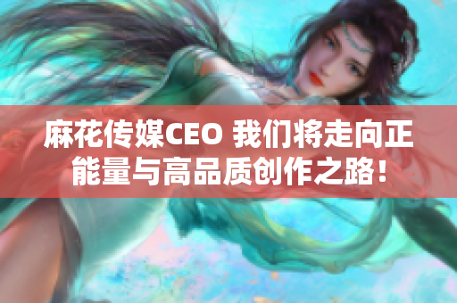 麻花传媒CEO 我们将走向正能量与高品质创作之路！