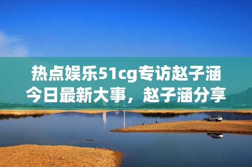 热点娱乐51cg专访赵子涵今日最新大事，赵子涵分享最新瓜点资讯(1)