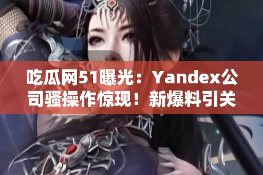 吃瓜网51曝光：Yandex公司骚操作惊现！新爆料引关注