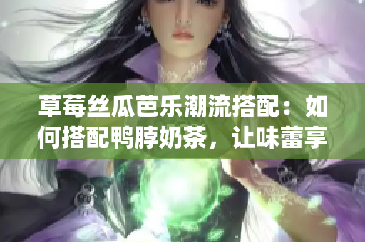 草莓丝瓜芭乐潮流搭配：如何搭配鸭脖奶茶，让味蕾享受美妙盛宴(1)