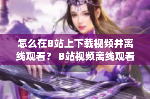 怎么在B站上下载视频并离线观看？ B站视频离线观看方法大揭秘!(1)