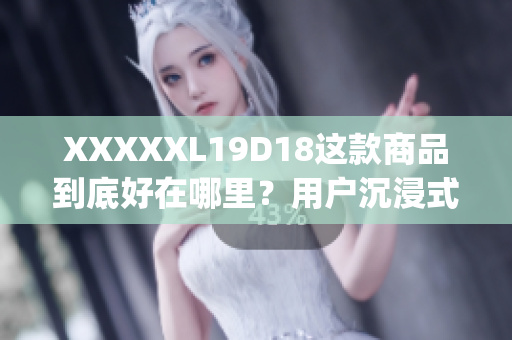 XXXXXL19D18这款商品到底好在哪里？用户沉浸式测评告诉你(1)