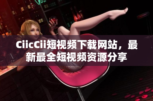 CiicCii短视频下载网站，最新最全短视频资源分享