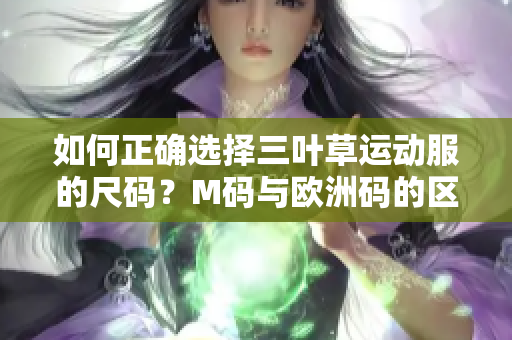 如何正确选择三叶草运动服的尺码？M码与欧洲码的区别解析