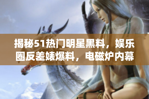 揭秘51热门明星黑料，娱乐圈反差婊爆料，电磁炉内幕披露(1)