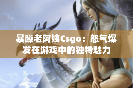 暴躁老阿姨Csgo：怒气爆发在游戏中的独特魅力