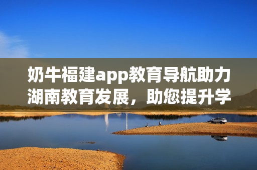 奶牛福建app教育导航助力湖南教育发展，助您提升学习效率(1)