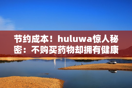 节约成本！huluwa惊人秘密：不购买药物却拥有健康生活！