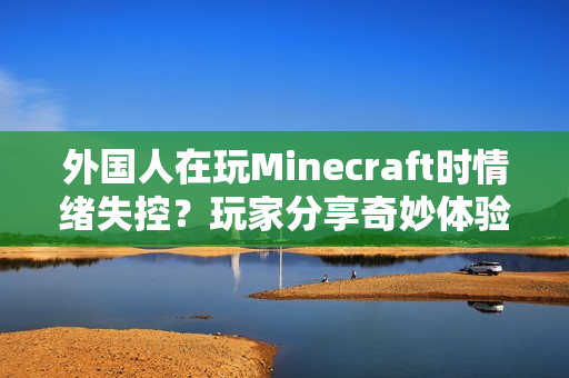 外国人在玩Minecraft时情绪失控？玩家分享奇妙体验！