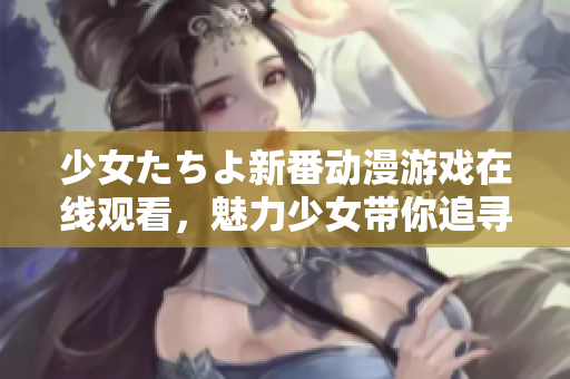 少女たちよ新番动漫游戏在线观看，魅力少女带你追寻激动人心的冒险故事