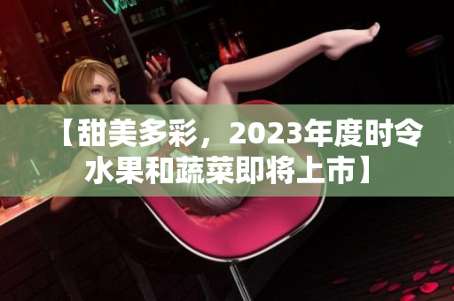 【甜美多彩，2023年度时令水果和蔬菜即将上市】