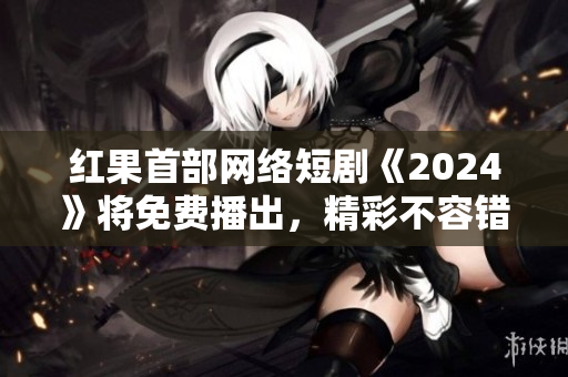 红果首部网络短剧《2024》将免费播出，精彩不容错过！