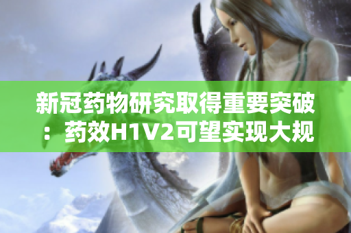 新冠药物研究取得重要突破：药效H1V2可望实现大规模生产！