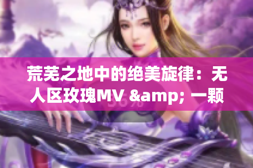 荒芜之地中的绝美旋律：无人区玫瑰MV & 一颗狼星