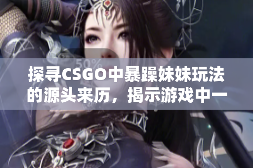 探寻CSGO中暴躁妹妹玩法的源头来历，揭示游戏中一个独具特色的玩法