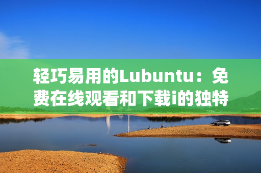 轻巧易用的Lubuntu：免费在线观看和下载i的独特魅力(1)