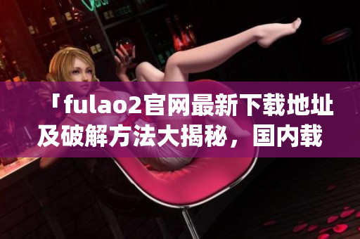 「fulao2官网最新下载地址及破解方法大揭秘，国内载点全解析」(1)